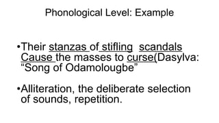 Phonological Level: Example
•Their stanzas of stifling scandals
Cause the masses to curse(Dasylva:
“Song of Odamolougbe”
•Alliteration, the deliberate selection
of sounds, repetition.
 