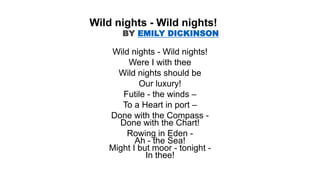 Wild nights - Wild nights!
Were I with thee
Wild nights should be
Our luxury!
Futile - the winds –
To a Heart in port –
Done with the Compass -
Done with the Chart!
Rowing in Eden -
Ah - the Sea!
Might I but moor - tonight -
In thee!
Wild nights - Wild nights!
BY EMILY DICKINSON
 