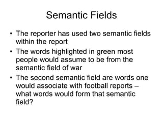 Semantic Fields The reporter has used two semantic fields within the report The words highlighted in green most people would assume to be from the semantic field of war The second semantic field are words one would associate with football reports – what words would form that semantic field? 