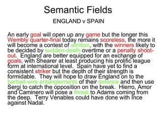Semantic Fields ENGLAND v SPAIN An early  goal  will open up any  game  but the longer this  Wembly quarter-final  today remains  scoreless , the more it will become a contest of  attrition , with the  winners  likely to be decided by  sudden-death  overtime or a  penalty shoot-out .  England are better equipped for an exchange of  goals , with Shearer at least producing his prolific league form at international level.  Spain have yet to find a consistent  striker  but the depth of their strength is formidable.  They will hope to draw England on to the  barbed-wire entanglements  of their  defence  and then use Sergi to catch the opposition on the break.  Hierro, Amor and Caminero will pose a  threat  to Adams coming from the deep.  Terry Venables could have done with Ince against Nadal. 