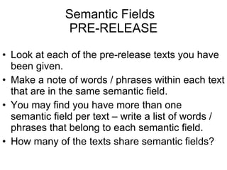 Semantic Fields  PRE-RELEASE Look at each of the pre-release texts you have been given. Make a note of words / phrases within each text that are in the same semantic field. You may find you have more than one semantic field per text – write a list of words / phrases that belong to each semantic field. How many of the texts share semantic fields? 