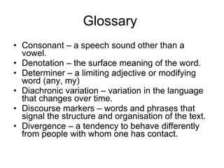 Glossary  Consonant – a speech sound other than a vowel. Denotation – the surface meaning of the word. Determiner – a limiting adjective or modifying word (any, my) Diachronic variation – variation in the language that changes over time. Discourse markers – words and phrases that signal the structure and organisation of the text. Divergence – a tendency to behave differently from people with whom one has contact. 