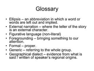 Glossary Ellipsis – an abbreviation in which a word or words are left out and implied. External narration – where the teller of the story is an external character. Figurative language (non-literal) Foregrounding – bringing something to our attention. Formal – proper. Generic – referring to the whole group. Geographical dialect – evidence from what is said / written of speaker’s regional origins.  