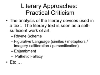 Literary Approaches:  Practical Criticism The analysis of the literary devices used in a text.  The literary text is seen as a self-sufficient work of art.  Rhyme Scheme Figurative Language (similes / metaphors / imagery / alliteration / personification) Enjambment Pathetic Fallacy  Etc … 