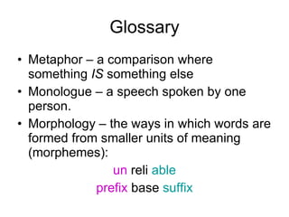 Glossary Metaphor – a comparison where something  IS  something else Monologue – a speech spoken by one person. Morphology – the ways in which words are formed from smaller units of meaning (morphemes): un  reli  able prefix  base  suffix 