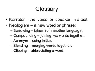 Glossary  Narrator – the ‘voice’ or ‘speaker’ in a text Neologism – a new word or phrase: Borrowing – taken from another language. Compounding – joining two words together. Acronym – using initials Blending – merging words together. Clipping – abbreviating a word. 