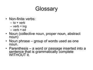 Glossary Non-finite verbs: to + verb verb + ing verb + ed Noun (collective noun, proper noun, abstract noun) Noun phrase – group of words used as one noun. Parenthesis – a word or passage inserted into a sentence that is grammatically complete WITHOUT it. 