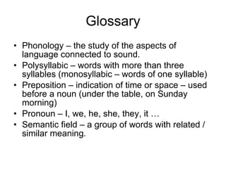 Glossary Phonology – the study of the aspects of language connected to sound. Polysyllabic – words with more than three syllables (monosyllabic – words of one syllable) Preposition – indication of time or space – used before a noun (under the table, on Sunday morning) Pronoun – I, we, he, she, they, it …  Semantic field – a group of words with related / similar meaning.  
