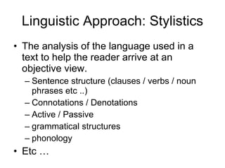 Linguistic Approach: Stylistics The analysis of the language used in a text to help the reader arrive at an objective view.  Sentence structure (clauses / verbs / noun phrases etc ..) Connotations / Denotations Active / Passive grammatical structures phonology Etc … 