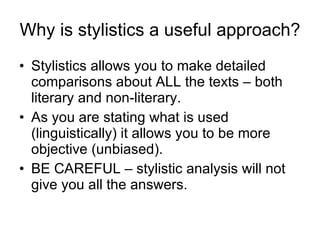 Why is stylistics a useful approach? Stylistics allows you to make detailed comparisons about ALL the texts – both literary and non-literary. As you are stating what is used (linguistically) it allows you to be more objective (unbiased). BE CAREFUL – stylistic analysis will not give you all the answers. 