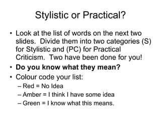 Stylistic or Practical? Look at the list of words on the next two slides.  Divide them into two categories (S) for Stylistic and (PC) for Practical Criticism.  Two have been done for you! Do you know what they mean?  Colour code your list: Red = No Idea Amber = I think I have some idea Green = I know what this means. 