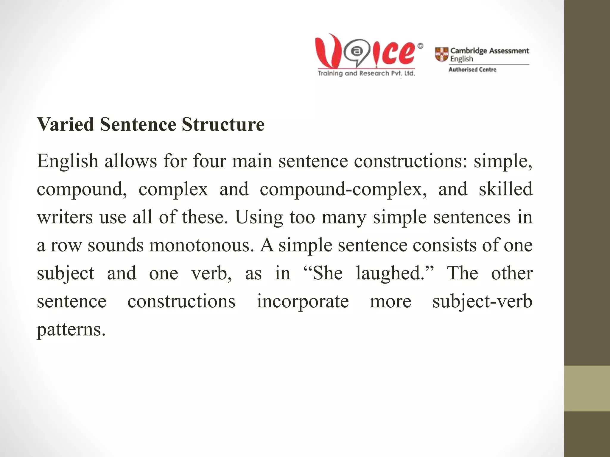 Varied Sentence Structure
English allows for four main sentence constructions: simple,
compound, complex and compound-complex, and skilled
writers use all of these. Using too many simple sentences in
a row sounds monotonous. A simple sentence consists of one
subject and one verb, as in “She laughed.” The other
sentence constructions incorporate more subject-verb
patterns.
 