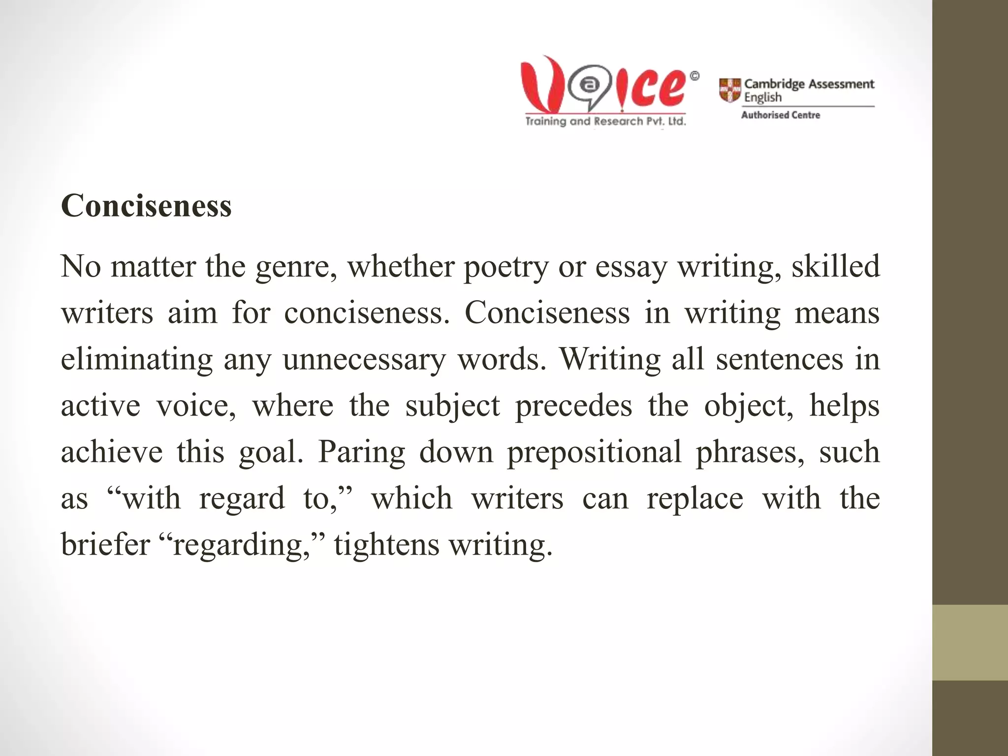 Conciseness
No matter the genre, whether poetry or essay writing, skilled
writers aim for conciseness. Conciseness in writing means
eliminating any unnecessary words. Writing all sentences in
active voice, where the subject precedes the object, helps
achieve this goal. Paring down prepositional phrases, such
as “with regard to,” which writers can replace with the
briefer “regarding,” tightens writing.
 