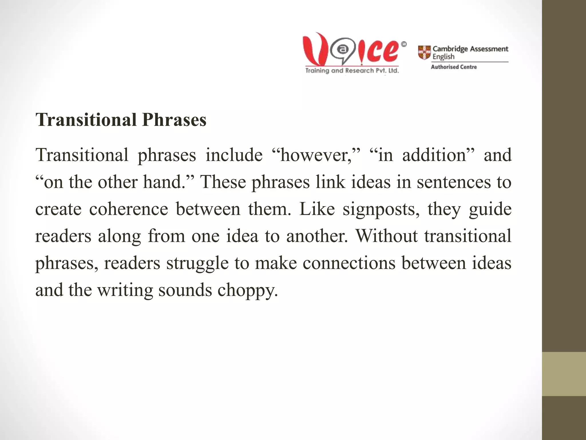 Transitional Phrases
Transitional phrases include “however,” “in addition” and
“on the other hand.” These phrases link ideas in sentences to
create coherence between them. Like signposts, they guide
readers along from one idea to another. Without transitional
phrases, readers struggle to make connections between ideas
and the writing sounds choppy.
 