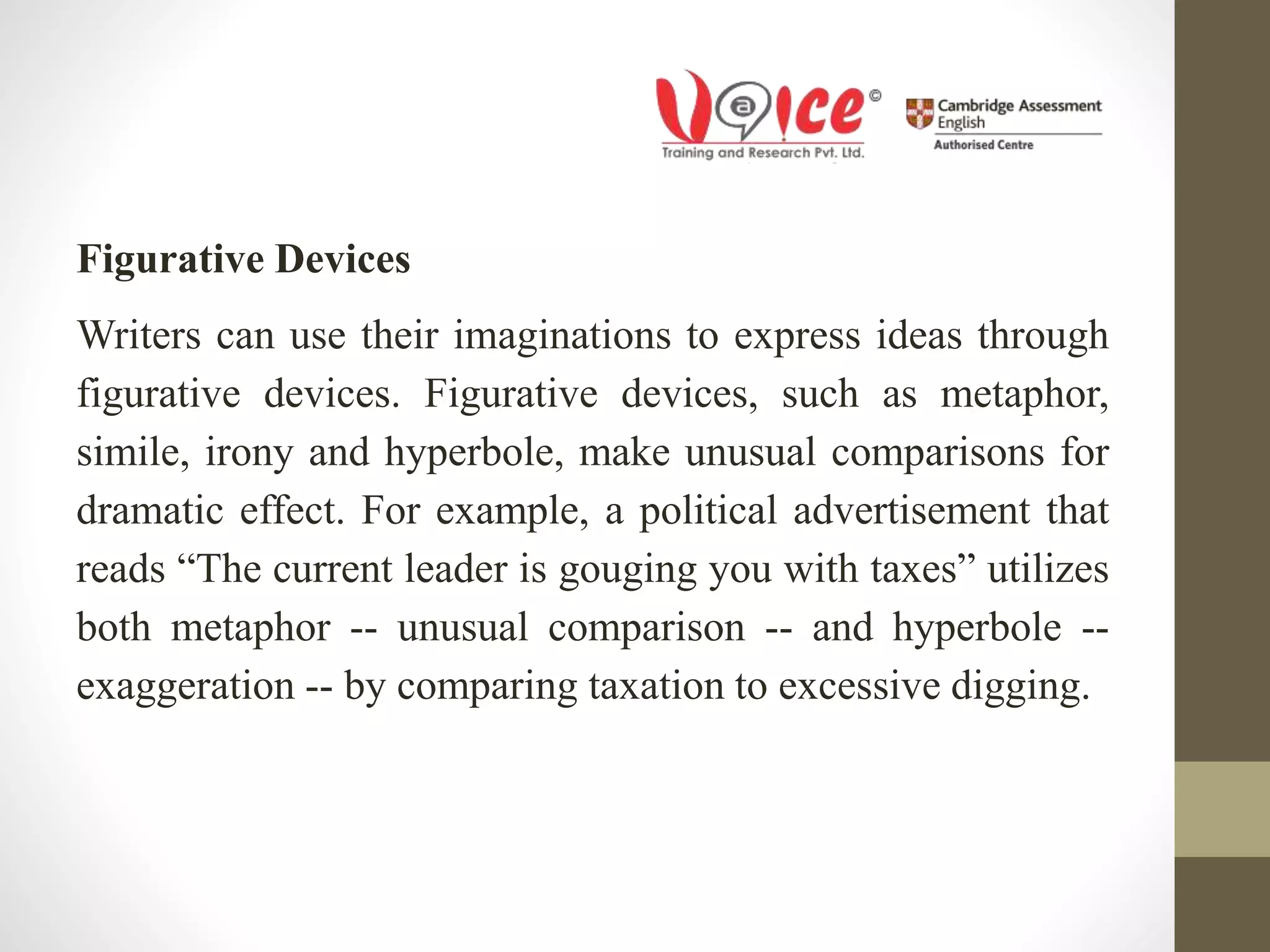 Figurative Devices
Writers can use their imaginations to express ideas through
figurative devices. Figurative devices, such as metaphor,
simile, irony and hyperbole, make unusual comparisons for
dramatic effect. For example, a political advertisement that
reads “The current leader is gouging you with taxes” utilizes
both metaphor -- unusual comparison -- and hyperbole --
exaggeration -- by comparing taxation to excessive digging.
 