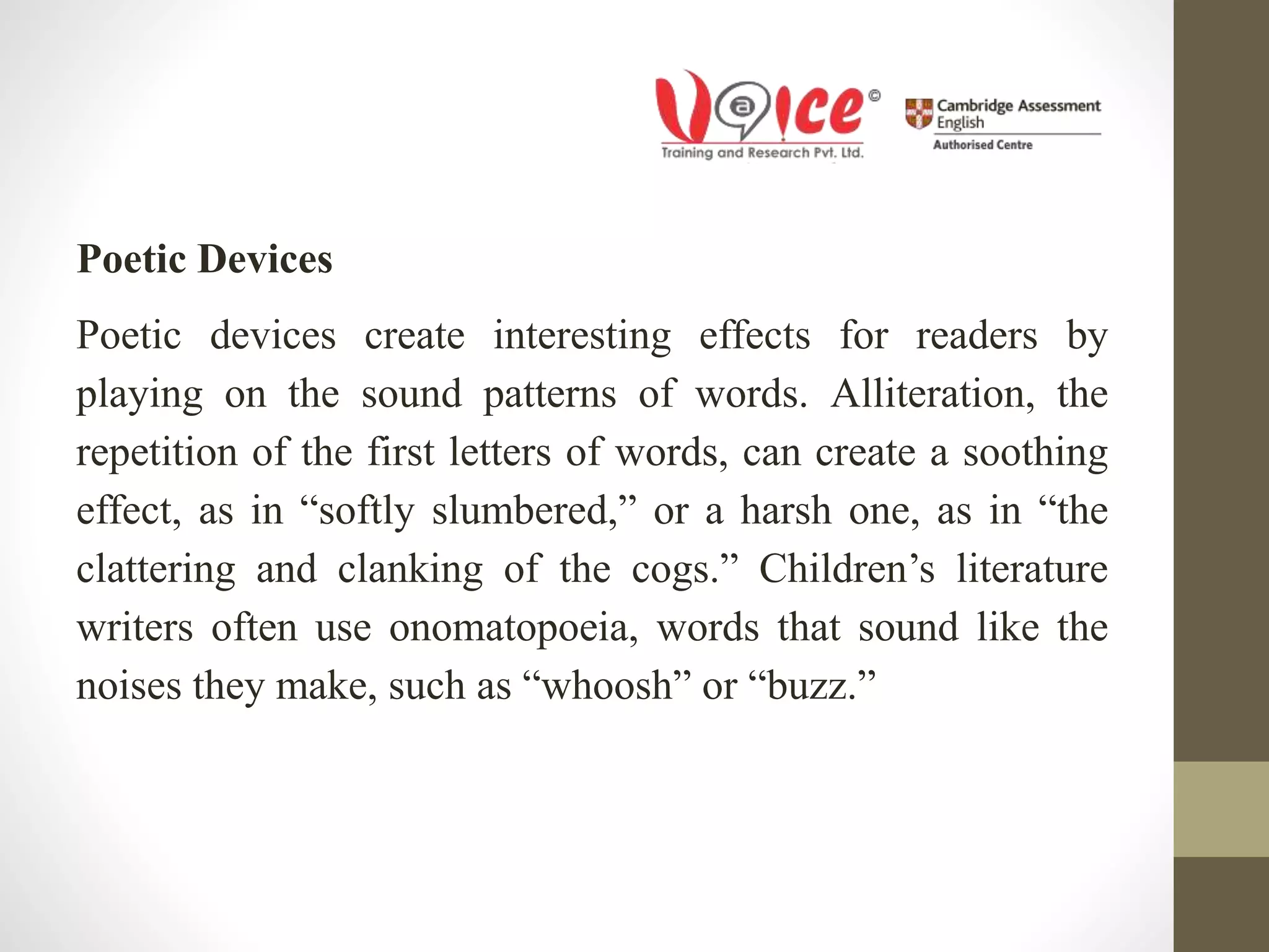 Poetic Devices
Poetic devices create interesting effects for readers by
playing on the sound patterns of words. Alliteration, the
repetition of the first letters of words, can create a soothing
effect, as in “softly slumbered,” or a harsh one, as in “the
clattering and clanking of the cogs.” Children’s literature
writers often use onomatopoeia, words that sound like the
noises they make, such as “whoosh” or “buzz.”
 