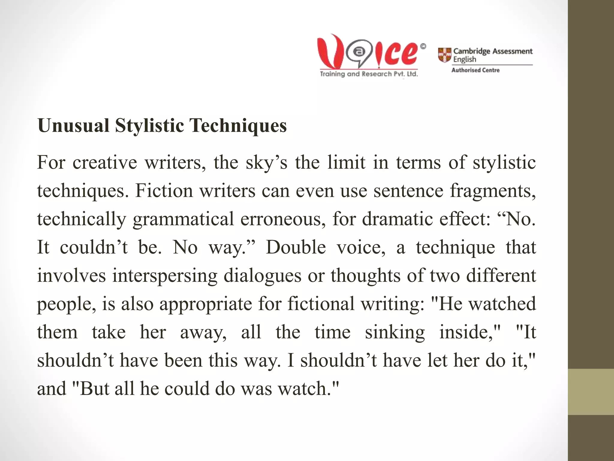Unusual Stylistic Techniques
For creative writers, the sky’s the limit in terms of stylistic
techniques. Fiction writers can even use sentence fragments,
technically grammatical erroneous, for dramatic effect: “No.
It couldn’t be. No way.” Double voice, a technique that
involves interspersing dialogues or thoughts of two different
people, is also appropriate for fictional writing: "He watched
them take her away, all the time sinking inside," "It
shouldn’t have been this way. I shouldn’t have let her do it,"
and "But all he could do was watch."
 