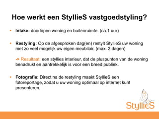 Intake: doorlopen woning en buitenruimte. (ca.1 uur)Restyling: Op de afgesproken dag(en) restylt StyllieS uw woning met zo veel mogelijk uw eigen meubilair. (max. 2 dagen)-> Resultaat: een styllies interieur, dat de pluspunten van de woning benadrukt en aantrekkelijk is voor een breed publiek. Fotografie: Direct na de restyling maakt StyllieS een fotoreportage, zodat u uw woning optimaal op internet kunt presenteren. Hoe werkt een StyllieS vastgoedstyling?