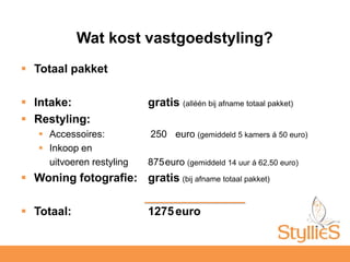 Totaal pakketIntake: 	gratis (alléén bij afname totaal pakket)Restyling:Accessoires: 	 250 	euro (gemiddeld 5 kamers á 50 euro)Inkoop en	uitvoeren restyling	875	euro (gemiddeld 14 uur á 62,50 euro)Woning fotografie:	gratis(bij afname totaal pakket)Totaal: 	1275	euroWat kost vastgoedstyling?