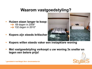 Waarom vastgoedstyling?Huizen staan langer te koop: 69 dagen in 2008* 	132 dagen in 2010*Kopers zijn steeds kritischerKopers willen steeds vaker een instapklare woningMet vastgoedstyling verkoopt u uw woning 3x sneller en tegen een betere prijs! * gemiddeld in heel België. Bron: directmakelaar.be