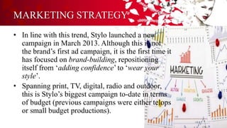 MARKETING STRATEGY
• In line with this trend, Stylo launched a new
campaign in March 2013. Although this is not
the brand’s first ad campaign, it is the first time it
has focused on brand-building, repositioning
itself from ‘adding confidence’ to ‘wear your
style’.
• Spanning print, TV, digital, radio and outdoor,
this is Stylo’s biggest campaign to-date in terms
of budget (previous campaigns were either telops
or small budget productions).
 