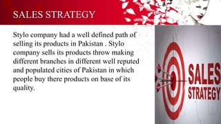 SALES STRATEGY
Stylo company had a well defined path of
selling its products in Pakistan . Stylo
company sells its products throw making
different branches in different well reputed
and populated cities of Pakistan in which
people buy there products on base of its
quality.
 