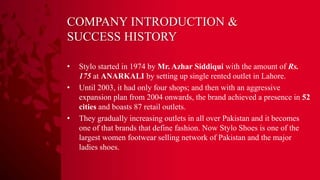 COMPANY INTRODUCTION &
SUCCESS HISTORY
• Stylo started in 1974 by Mr. Azhar Siddiqui with the amount of Rs.
175 at ANARKALI by setting up single rented outlet in Lahore.
• Until 2003, it had only four shops; and then with an aggressive
expansion plan from 2004 onwards, the brand achieved a presence in 52
cities and boasts 87 retail outlets.
• They gradually increasing outlets in all over Pakistan and it becomes
one of that brands that define fashion. Now Stylo Shoes is one of the
largest women footwear selling network of Pakistan and the major
ladies shoes.
 