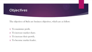 Objectives
The objectives of Stylo are business objectives, which are as follow:
1)

To maximize profit.

2)

To increase market share.

3)

To increase their growth.

4)

To become market leader.

 