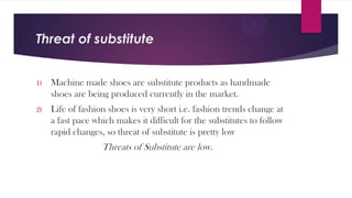 Threat of substitute

1)

Machine made shoes are substitute products as handmade
shoes are being produced currently in the market.

2)

Life of fashion shoes is very short i.e. fashion trends change at
a fast pace which makes it difficult for the substitutes to follow
rapid changes, so threat of substitute is pretty low

Threats of Substitute are low.

 