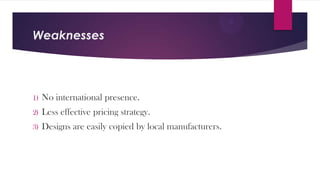 Weaknesses

1)

No international presence.

2)

Less effective pricing strategy.

3)

Designs are easily copied by local manufacturers.

 