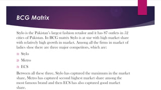 BCG Matrix
Stylo is the Pakistan’s largest fashion retailor and it has 87 outlets in 52
cities of Pakistan. In BCG matrix Stylo is at star with high market share
with relatively high growth in market. Among all the firms in market of
ladies shoe there are three major competitors, which are:
1)

Stylo

2)

Metro

3)

ECS

Between all these three, Stylo has captured the maximum in the market
share, Metro has captured second highest market share among the
most famous brand and then ECS has also captured good market
share.

 