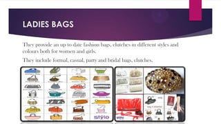 LADIES BAGS
They provide an up to date fashion bags, clutches in different styles and
colours both for women and girls.
They include formal, casual, party and bridal bags, clutches.

 