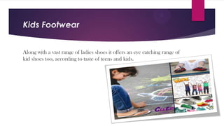 Kids Footwear
Along with a vast range of ladies shoes it offers an eye catching range of
kid shoes too, according to taste of teens and kids.

 