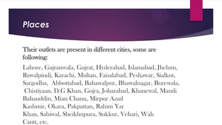 Places
Their outlets are present in different cities, some are
following:
Lahore, Gujranwala, Gujrat, Hyderabad, Islamabad, Jhelum,
Rawalpindi, Karachi, Multan, Faisalabad, Peshawar, Sialkot,
Sargodha, Abbottabad, Bahawalpur, Bhawalnagar, Burewala,
Chistiyaan, D.G Khan, Gojra, Joharabad, Khanewal, Mandi
Bahauddin, Mian Chanu, Mirpur Azad
Kashmir, Okara, Pakpattan, Rahim Yar
Khan, Sahiwal, Sheikhupura, Sukkur, Vehari, Wah
Cantt, etc.

 