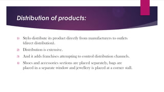 Distribution of products:

1)

Stylo distribute its product directly from manufacturers to outlets
(direct distribution).

2)

Distribution is extensive.

3)

And it adds franchises attempting to control distribution channels.

4)

Shoes and accessories sections are placed separately, bags are
placed in a separate window and jewellery is placed at a corner stall.

 