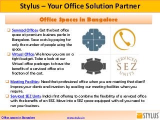 Stylus – Your Office Solution Partner
 Serviced Offices: Get the best office
space at premium business parks in
Bangalore. Save costs by paying for
only the number of people using the
space.
 Virtual Office: We know you are on a
tight budget. Take a look at our
Virtual office packages to have the
benefits of a serviced office at a
fraction of the cost.
www.stylus.in
 Meeting Facilities: Need that professional office when you are meeting that client?
Impress your clients and investors by availing our meeting facilities when you
require.
 Serviced SEZ Units: India's first offering to combine the flexibility of a serviced office
with the benefits of an SEZ. Move into a SEZ space equipped with all you need to
run your business.
Office Spaces in Bangalore
Office spaces in Bangalore
 
