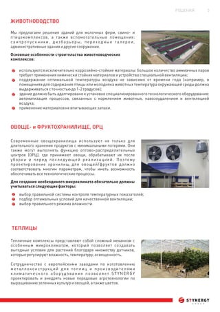 РЕШЕНИЯ 5
ЖИВОТНОВОДСТВО
ОВОЩЕ- и ФРУКТОХРАНИЛИЩЕ, ОРЦ
ТЕП ЦЫЛИ
Мы предлагаем решения зданий для молочных ферм, свино- и
птицекомплексов, а также вспомогательные помещения:
санпропускники, дизбарьеры, переходные галереи,
административныезданияидругиесооружения.
Основные особенности строительства животноводческих
комплексов:
используются исключительно коррозийно-стойкие материалы: большое количество аммиачных паров
требуетпримененияхимическистойкихматериаловиустройстваспециальнойвентиляции;
поддержание оптимальной температуры воздуха не зависимо от времени года (например, в
помещениях для содержания птицы или молодняка животных температура окружающей среды должна
выдерживатьсясточностьюдо1-2градусов);
здание должно быть адаптировано к установке специализированного технологического оборудования:
автоматизация процессов, связанных с кормлением животных, навозоудалением и вентиляцией
воздуха;
применениематериаловневпитывающихзапахи.
Современные овощехранилища используют не только для
длительного хранения продуктов с минимальными потерями. Они
также могут выполнять функцию оптово-распределительных
центров (ОРЦ), где принимают овощи, обрабатывают их после
уборки и перед последующей реализацией. Поэтому
проектирование хранилищ для овощей/фруктов должно
соответствовать многим параметрам, чтобы иметь возможность
обеспечиватьвсетехнологическиепроцессы.
Для создания необходимого микроклимата обязательно должны
учитыватьсяследующиефакторы:
выбор правильной системы контроля температурных показателей;
подбор оптимальных условий для качественной вентиляции;
выбор правильного режима влажности.
Тепличные комплексы представляют собой сложный механизм с
особенным микроклиматом, который позволяет создавать
выгодные условия для растений благодаря множеству датчиков,
которыерегулируютвлажность,температуру,освещенность.
Сотрудничество с европейскими заводами по изготовлению
металлоконструкций для теплиц и производителями
климатического оборудования позволяет STYNERGY
проектировать и внедрять новые передовые агротехнологии по
выращиваниюзеленныхкультуриовощей,атакжецветов.
 