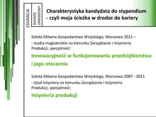 ZAWODOWY
                      Charakterystyka kandydata do stypendium

EDUKACJA
           ROZWÓJ
                      - czyli moja ścieżka w drodze do kariery


           Szkoła Główna Gospodarstwa Wiejskiego, Warszawa 2011 –
           - studia magisterskie na kierunku Zarządzanie i Inżynieria
           Produkcji, specjalnośd:
           Innowacyjnośd w funkcjonowaniu przedsiębiorstwa
           i jego otoczeniu

           Szkoła Główna Gospodarstwa Wiejskiego, Warszawa 2007 - 2011
           - tytuł inżyniera na kierunku Zarządzanie i Inżynieria
           Produkcji, specjalnośd:
           Inżynieria produkcji
 