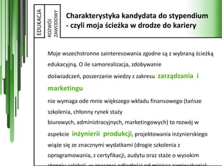 EDUKACJA

           ZAWODOWY
                      Charakterystyka kandydata do stypendium



           ROZWÓJ
                      - czyli moja ścieżka w drodze do kariery


           Moje wszechstronne zainteresowania zgodne są z wybraną ścieżką
           edukacyjną. O ile samorealizacja, zdobywanie
           doświadczeo, poszerzanie wiedzy z zakresu zarządzania i

           marketingu
           nie wymaga ode mnie większego wkładu finansowego (taosze
           szkolenia, chłonny rynek staży
           biurowych, administracyjnych, marketingowych) to rozwój w
           aspekcie inżynierii produkcji, projektowania inżynierskiego
           wiąże się ze znacznymi wydatkami (drogie szkolenia z
           oprogramowania, z certyfikacji, audytu oraz staże o wysokim
 
