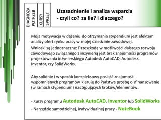 DIAGNOZA
                    Uzasadnienie i analiza wsparcia


POTRZEB


           SPRZĘT
           KURSY
                    - czyli co? za ile? i dlaczego?


    Moja motywacja w dążeniu do otrzymania stypendium jest efektem
    analizy ofert rynku pracy w mojej dziedzinie zawodowej.
    Wnioski są jednoznaczne: Przeszkodą w możliwości dalszego rozwoju
    zawodowego związanego z inżynierią jest brak znajomości programów
    projektowania inżynierskiego Autodesk AutoCAD, Autodesk
    Inventor, czy SolidWorks.

    Aby solidnie i w sposób kompleksowy posiąśd znajomośd
    wspomnianych programów kieruję do Paostwa prośbę o sfinansowanie
    (w ramach stypendium) następujących kroków/elementów:


    - Kursy programu Autodesk AutoCAD, Inventor lub SolidWorks
    - Narzędzie samodzielnej, indywidualnej pracy - NoteBook
 