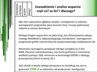 DIAGNOZA
                            Uzasadnienie i analiza wsparcia


POTRZEB


                   SPRZĘT
           KURSY
                            - czyli co? za ile? i dlaczego?


   Aby móc optymalnie zgłębiad wiedzę i umiejętności w zakresie
   wymaganych programów, poza kursami chcę i muszę wykonywad
   zadania w zaciszu domowym.

   Dlatego drugim wsparciem na jakie liczę, jest sfinansowanie zakupu
   nowego NoteBook’a, odpowiadającego standardom i wymaganiom
   programów grafiki inżynierskiej do zaawansowanego modelowania 3d.

   Minimalne wymagania sprzętowe takiego narzędzia to 3 Ghz
   RAM, Procesor wielordzeniowy, oraz karta graficzna o minimalnej
   wielkości pamięci 1GB, minimum w technologii GDDR3 z obsługą
   przynajmniej Direct w wersji 10.1

   Jeśli chodzi o koszty takiego komputera to kształtują się one w
   granicach 2500 zł w zależności od producenta i konfiguracji.
 