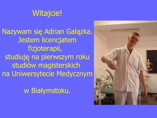 Witajcie! Nazywam się Adrian Gałązka. Jestem licencjatem fizjoterapii,  studiuję na pierwszym roku studiów magisterskich  na Uniwersytecie Medycznym  w Białymstoku. 