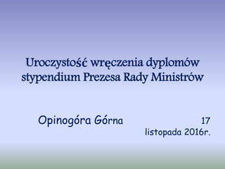 Uroczystość wręczenia dyplomów
stypendium Prezesa Rady Ministrów
Opinogóra Górna 17
listopada 2016r.
 
