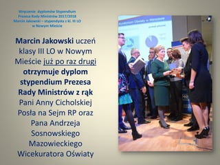 Wręczenie dyplomów Stypendium
Prezesa Rady Ministrów 2017/2018
Marcin Jakowski – stypendysta z kl. III LO
w Nowym Mieście
Marcin Jakowski uczeń
klasy III LO w Nowym
Mieście już po raz drugi
otrzymuje dyplom
stypendium Prezesa
Rady Ministrów z rąk
Pani Anny Cicholskiej
Posła na Sejm RP oraz
Pana Andrzeja
Sosnowskiego
Mazowieckiego
Wicekuratora Oświaty
 