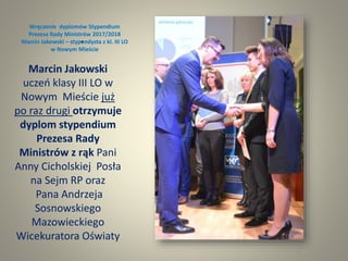 Wręczenie dyplomów Stypendium
Prezesa Rady Ministrów 2017/2018
Marcin Jakowski – stypendysta z kl. III LO
w Nowym Mieście
.
Marcin Jakowski
uczeń klasy III LO w
Nowym Mieście już
po raz drugi otrzymuje
dyplom stypendium
Prezesa Rady
Ministrów z rąk Pani
Anny Cicholskiej Posła
na Sejm RP oraz
Pana Andrzeja
Sosnowskiego
Mazowieckiego
Wicekuratora Oświaty
 