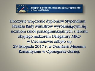 Uroczyste wręczenie dyplomów Stypendium
Prezesa Rady Ministrów wyróżniającym się
uczniom szkół ponadgimnazjalnych z terenu
objętego nadzorem Delegatury MKO
w Ciechanowie odbyło się
29 listopada 2017 r. w Oranżerii Muzeum
Romantyzmu w Opinogórze Górnej.
 