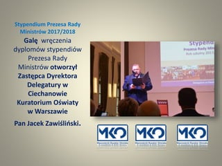 Stypendium Prezesa Rady
Ministrów 2017/2018
Galę wręczenia
dyplomów stypendiów
Prezesa Rady
Ministrów otworzył
Zastępca Dyrektora
Delegatury w
Ciechanowie
Kuratorium Oświaty
w Warszawie
Pan Jacek Zawiśliński.
 