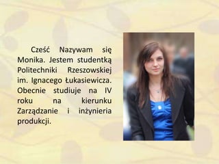 Cześd Nazywam się
Monika. Jestem studentką
Politechniki Rzeszowskiej
im. Ignacego Łukasiewicza.
Obecnie studiuje na IV
roku na kierunku
Zarządzanie i inżynieria
produkcji.
 
