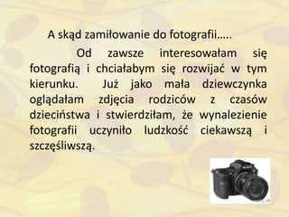 A skąd zamiłowanie do fotografii…..
Od zawsze interesowałam się
fotografią i chciałabym się rozwijad w tym
kierunku. Już jako mała dziewczynka
oglądałam zdjęcia rodziców z czasów
dzieciostwa i stwierdziłam, że wynalezienie
fotografii uczyniło ludzkośd ciekawszą i
szczęśliwszą.
 