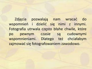 Zdjęcia pozwalają nam wracad do
wspomnieo i dzielid się nimi z innymi.
Fotografia utrwala często błahe chwile, które
po pewnym czasie są cudownymi
wspomnieniami. Dlatego też chciałabym
zajmowad się fotografowaniem zawodowo.
 